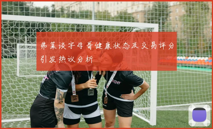 弗莱谈字母哥健康状态及交易评分引发热议分析