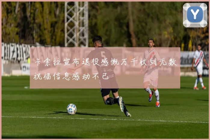 卡索拉宣布退役感慨万千收到无数祝福信息感动不已