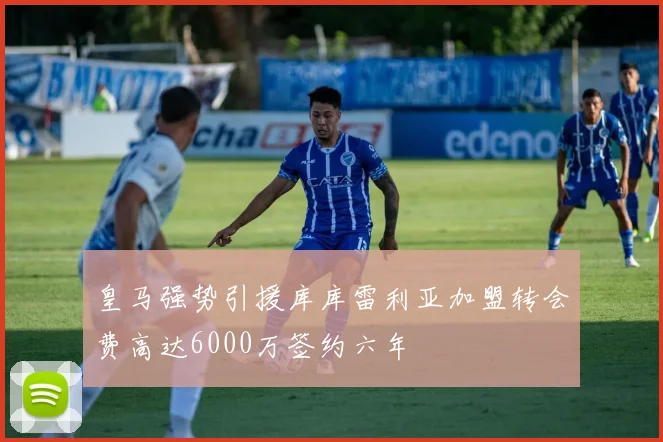 皇马强势引援库库雷利亚加盟转会费高达6000万签约六年