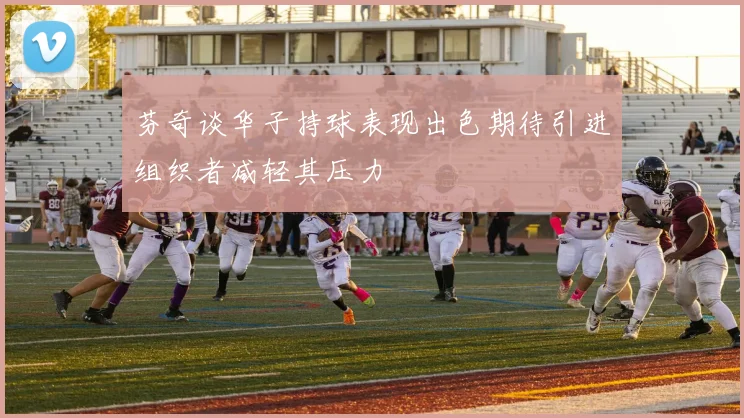 芬奇谈华子持球表现出色期待引进组织者减轻其压力