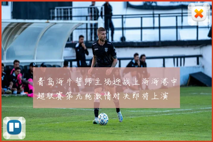 青岛海牛誓师主场迎战上海海港中超联赛第九轮激情对决即将上演