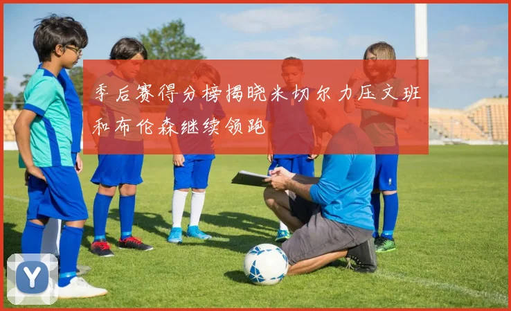 季后赛得分榜揭晓米切尔力压文班和布伦森继续领跑