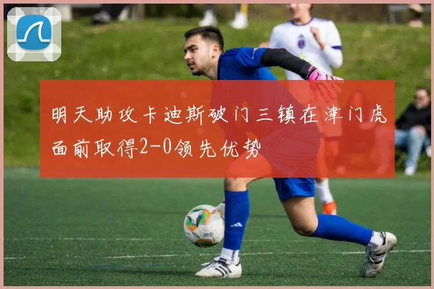 明天助攻卡迪斯破门三镇在津门虎面前取得2-0领先优势