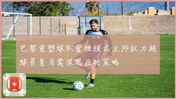 巴黎重塑球队管理模式主帅权力超球员皇马需深思应对策略