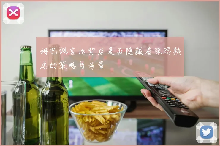姆巴佩言论背后是否隐藏着深思熟虑的策略与考量