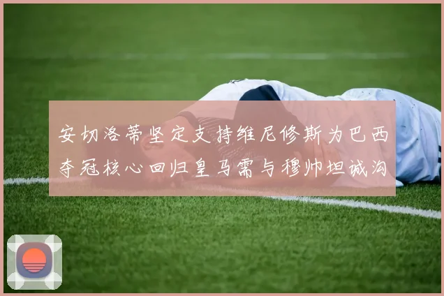 安切洛蒂坚定支持维尼修斯为巴西夺冠核心回归皇马需与穆帅坦诚沟通