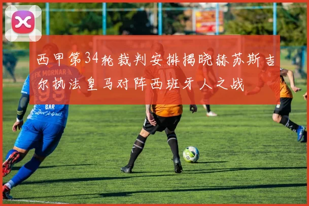 西甲第34轮裁判安排揭晓赫苏斯吉尔执法皇马对阵西班牙人之战