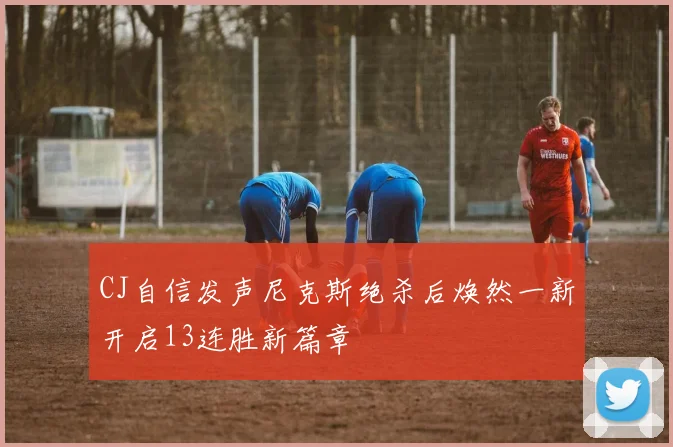 CJ自信发声尼克斯绝杀后焕然一新开启13连胜新篇章